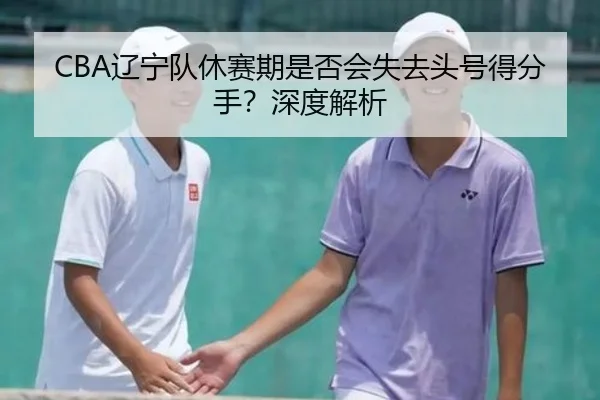 CBA辽宁队休赛期是否会失去头号得分手？深度解析